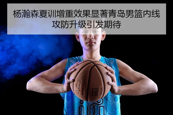 杨瀚森夏训增重效果显著青岛男篮内线攻防升级引发期待